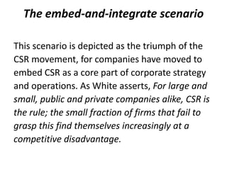 The embed-and-integrate scenario

This scenario is depicted as the triumph of the
CSR movement, for companies have moved to
embed CSR as a core part of corporate strategy
and operations. As White asserts, For large and
small, public and private companies alike, CSR is
the rule; the small fraction of firms that fail to
grasp this find themselves increasingly at a
competitive disadvantage.
 