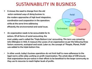 SUSTAINABILITY IN BUSINESS
   It stresses the need to change from the old
     sector-centered ways of doing business to
    the modern approaches of high level integration,
    coordination and cooperation in the operations
    while at the same time addressing
    efficiently the environmental and social issues.

   An organization needs to be accountable for its
    actions. Of all forms of social accounting, the
    most widely used is called the „Triple Bottom Line‟ accounting. This term was coined by
    John Elkington in 1994. It measure the success of an organization as per the following three
    factors: economic, ecological and social. Later on, the concept of “People, Planet, Profit”
    was added to the triple bottom line.

•   In other words, today‟s business operations do not limit itself to mere adherence to the
    legal norms while solely working on profit maximization. The whole idea of CSR ensures
    that organizations be pro-active in their efforts to be beneficial to the larger community as
    they use its resources to reach higher levels of profits.
 