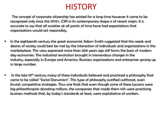 HISTORY
     The concept of corporate citizenship has existed for a long time however it came to be
    recognized only since the 1970‟s. CSR in its contemporary shape is of recent origin. It is
    accurate to say that all societies at all points of time have had expectations that
    organizations would act responsibly.

   In the eighteenth century the great economist Adam Smith suggested that the needs and
    desires of society could best be met by the interaction of individuals and organizations in the
    marketplace. This view expressed more than 200 years ago still forms the basis of modern
    day economies. The industrial revolution brought in tremendous changes in the
    industry, especially in Europe and America. Business organizations and enterprises sprang up
    in large number.

    In the late 19th century many of these individuals believed and practiced a philosophy that
    came to be called "Social Darwinism". This type of philosophy justified cutthroat, even
    brutal, competitive strategies. Thus one finds that even though some of these tycoons were
    big philanthropists donating millions, the companies that made them rich were practicing
    business methods that, by today's standards at least, were exploitative of workers.
 