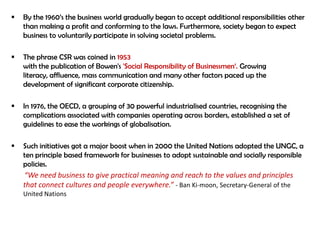    By the 1960‟s the business world gradually began to accept additional responsibilities other
    than making a profit and conforming to the laws. Furthermore, society began to expect
    business to voluntarily participate in solving societal problems.

   The phrase CSR was coined in 1953
    with the publication of Bowen's 'Social Responsibility of Businessmen„. Growing
    literacy, affluence, mass communication and many other factors paced up the
    development of significant corporate citizenship.

   In 1976, the OECD, a grouping of 30 powerful industrialised countries, recognising the
    complications associated with companies operating across borders, established a set of
    guidelines to ease the workings of globalisation.

   Such initiatives got a major boost when in 2000 the United Nations adopted the UNGC, a
    ten principle based framework for businesses to adopt sustainable and socially responsible
    policies.
    “We need business to give practical meaning and reach to the values and principles
    that connect cultures and people everywhere.” - Ban Ki-moon, Secretary-General of the
    United Nations
 