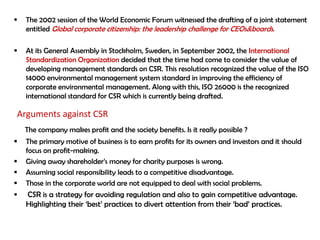    The 2002 session of the World Economic Forum witnessed the drafting of a joint statement
    entitled Global corporate citizenship: the leadership challenge for CEOs&boards.

   At its General Assembly in Stockholm, Sweden, in September 2002, the International
    Standardization Organization decided that the time had come to consider the value of
    developing management standards on CSR. This resolution recognized the value of the ISO
    14000 environmental management system standard in improving the efficiency of
    corporate environmental management. Along with this, ISO 26000 is the recognized
    international standard for CSR which is currently being drafted.

Arguments against CSR
    The company makes profit and the society benefits. Is it really possible ?
   The primary motive of business is to earn profits for its owners and investors and it should
    focus on profit-making.
   Giving away shareholder‟s money for charity purposes is wrong.
   Assuming social responsibility leads to a competitive disadvantage.
   Those in the corporate world are not equipped to deal with social problems.
   CSR is a strategy for avoiding regulation and also to gain competitive advantage.
    Highlighting their „best‟ practices to divert attention from their „bad‟ practices.
 