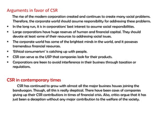 Arguments in favor of CSR
    The rise of the modern corporation created and continues to create many social problems.
    Therefore, the corporate world should assume responsibility for addressing these problems.
   In the long run, it is in corporations' best interest to assume social responsibilities.
   Large corporations have huge reserves of human and financial capital. They should
    devote at least some of their resources to addressing social issues.
   The corporate world has some of the brightest minds in the world, and it possesses
    tremendous financial resources.
   „Ethical consumerism‟ is catching up with people.
   CSR can serve as the USP that companies look for their products.
   Corporations are keen to avoid interference in their business through taxation or
    regulations.


CSR in contemporary times
       CSR has continued to grow with almost all the major business houses joining the
    bandwagon. Though, all this is really skeptical. There have been cases of companies
    giving up their CSR contributions in times of financial crisis. Also, critics argue that it has
    just been a deception without any major contribution to the welfare of the society.
 