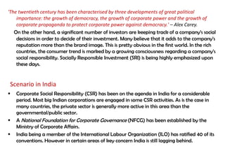 'The twentieth century has been characterised by three developments of great political
    importance: the growth of democracy, the growth of corporate power and the growth of
    corporate propaganda to protect corporate power against democracy.' – Alex Carey.
   On the other hand, a significant number of investors are keeping track of a company‟s social
    decisions in order to decide of their investment. Many believe that it adds to the company‟s
    reputation more than the brand image. This is pretty obvious in the first world. In the rich
    countries, the consumer trend is marked by a growing consciousness regarding a company‟s
    social responsibility. Socially Responsible Investment (SRI) is being highly emphasized upon
    these days.


 Scenario in India
   Corporate Social Responsibility (CSR) has been on the agenda in India for a considerable
    period. Most big Indian corporations are engaged in some CSR activities. As is the case in
    many countries, the private sector is generally more active in this area than the
    governmental/public sector.
   A National Foundation for Corporate Governance (NFCG) has been established by the
    Ministry of Corporate Affairs.
   India being a member of the International Labour Organization (ILO) has ratified 40 of its
    conventions. However in certain areas of key concern India is still lagging behind.
 