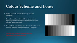 • Neutral colours to make the text easily read and
understood
• This is because their will be different teams colours
depending on who is featured in the magazine, they are
generally bright and vibrant.
• The font I will use is ‘Times New Roman’ this is because it
is mature and easily readable because of it simplicity
The title fonts will be in Garamond the same
font used for the PowerPoint titles
 