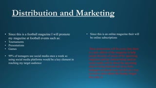 • Since this is a football magazine I will promote
my magazine at football events such as:
• Tournaments
• Presentations
• Games
• 99% of teenagers use social media once a week so
using social media platforms would be a key element in
reaching my target audience
• Since this is an online magazine their will
be online subscriptions
These promotions will be every time there
is a new edition of the magazine to help
people become of aware of the upcoming
magazine and the content being used on
social media will be about the upcoming
players being featured and news from
managers as players may see this as a way
to receive news about the Sunday league
they play in
 