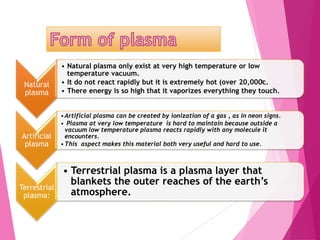 Natural
plasma
• Natural plasma only exist at very high temperature or low
temperature vacuum.
• It do not react rapidly but it is extremely hot (over 20,000ͦc.
• There energy is so high that it vaporizes everything they touch.
Artificial
plasma
•Artificial plasma can be created by ionization of a gas , as in neon signs.
• Plasma at very low temperature is hard to maintain because outside a
vacuum low temperature plasma reacts rapidly with any molecule it
encounters.
•This aspect makes this material both very useful and hard to use.
Terrestrial
plasma:
• Terrestrial plasma is a plasma layer that
blankets the outer reaches of the earth’s
atmosphere.
 