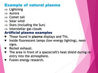 Example of natural plasma
 Lightning
 Aurora
 Comet tail
 Solar wind
 Stars (including the Sun)
 Interstellar gas clouds
Artificial plasma examples
♥ Those found in plasma displays and TVs.
♥ Inside fluorescent lamps (low energy lighting), neon
signs.
♥ Rocket exhaust.
♥ The area in front of a spacecraft's heat shield during re-
entry into the atmosphere.
♥ Fusion energy research.
 