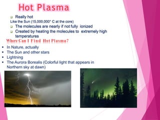 Hot Plasma
 Really hot
Like the Sun (15,000,000° C at the core)
 The molecules are nearly if not fully ionized
 Created by heating the molecules to extremely high
temperatures
Where Can I F i n d Hot Plasma?
 In Nature, actually
 The Sun and other stars
 Lightning
 The Aurora Borealis (Colorful light that appears in
Northern sky at dawn)
 