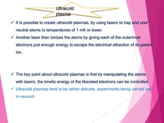  It is possible to create ultracold plasmas, by using lasers to trap and cool
neutral atoms to temperatures of 1 mK or lower.
 Another laser then ionizes the atoms by giving each of the outermost
electrons just enough energy to escape the electrical attraction of its parent
ion.
 The key point about ultracold plasmas is that by manipulating the atoms
with lasers, the kinetic energy of the liberated electrons can be controlled
 Ultracold plasmas tend to be rather delicate, experiments being carried out
in vacuum
Ultracold
plasma
 