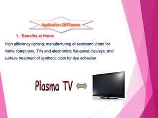 Application Of Plasma
1. Benefits at Home
High efficiency lighting; manufacturing of semiconductors for
home computers, TVs and electronics; flat-panel displays; and
surface treatment of synthetic cloth for dye adhesion
 