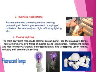 2. Business Applications
Plasma enhanced chemistry; surface cleaning;
processing of plastics; gas treatment; spraying of
materials; chemical analysis; high- efficiency lighting,
etc…
3. Plasma Lighting
The most prevalent man-made plasmas on our planet are the plasmas in lamps.
There are primarily two types of plasma-based light sources, fluorescent lamps
and high-intensity arc lamps. Fluorescent lamps find widespread use in homes,
industry and commercial settings.
 