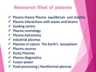 Research filed of plasma
 Plasma theory Plasma equilibrium and stability
 Plasma interactions with waves and beams
 Guiding centre
 Plasma cosmology
 Plasma Astronomy
 Industrial plasmas
 Plasmas in nature The Earth's ionosphere
 Plasma sources
 Dusty Plasmas
 Plasma diagnostics
 Fusion power
 Food processing ( Nonthermal plasma)
 