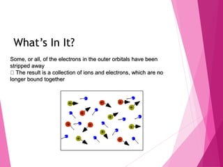 What’s In It?
Some, or all, of the electrons in the outer orbitals have been
stripped away
The result is a collection of ions and electrons, which are no
longer bound together
 