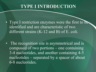 TYPE I INTRODUCTION   Type I restriction enzymes were the first to be identified and are characteristic of two different strains (K-12 and B) of E. coli. The recognition site is asymmetrical and is composed of two portions – one containing 3-4 nucleotides, and another containing 4-5 nucleotides – separated by a spacer of about 6-8 nucleotides.  