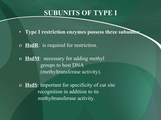 SUBUNITS OF TYPE I Type I restriction enzymes possess three subunits: HsdR :  is required for restriction. HsdM :  necessary for adding methyl groups to host DNA (methyltransferase activity). HsdS : important for specificity of cut site  recognition in addition to its  methyltransferase activity. 