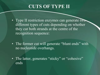 CUTS OF TYPE II
• Type II restriction enzymes can generate two
different types of cuts depending on whether
they cut both strands at the centre of the
recognition sequence:
• The former cut will generate “blunt ends” with
no nucleotide overhangs.
• The latter, generates “sticky” or “cohesive”
ends
 