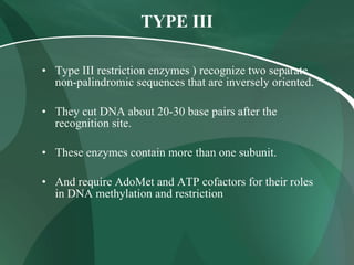 TYPE III
• Type III restriction enzymes ) recognize two separate
non-palindromic sequences that are inversely oriented.
• They cut DNA about 20-30 base pairs after the
recognition site.
• These enzymes contain more than one subunit.
• And require AdoMet and ATP cofactors for their roles
in DNA methylation and restriction
 