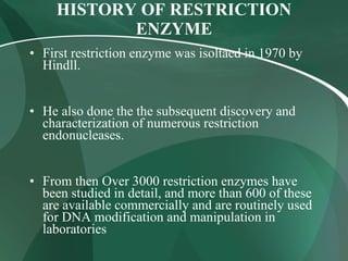 HISTORY OF RESTRICTION
ENZYME
• First restriction enzyme was isoltaed in 1970 by
Hindll.
• He also done the the subsequent discovery and
characterization of numerous restriction
endonucleases.
• From then Over 3000 restriction enzymes have
been studied in detail, and more than 600 of these
are available commercially and are routinely used
for DNA modification and manipulation in
laboratories
 