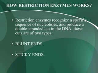 HOW RESTRICTION ENZYMES WORKS?
• Restriction enzymes recognize a specific
sequence of nucleotides, and produce a
double-stranded cut in the DNA. these
cuts are of two types:
• BLUNT ENDS.
• STICKY ENDS.
 