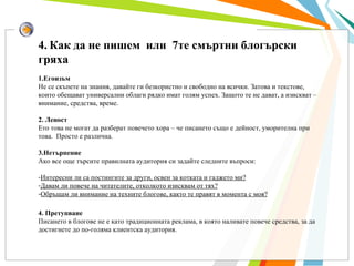 4.   Как да не пишем  или  7те смъртни блогърски гряха 1.Егоизъм Не се скъпете на знания, давайте ги безкористно и свободно на всички. Затова и текстове, които обещават универсални облаги рядко имат голям успех. Защото те не дават, а изискват – внимание, средства, време. 2. Леност Ето това не могат да разберат повечето хора – че писането също е дейност, уморителна при това.  Просто е различна. 3.Нетърпение Ако все още търсите правилната аудитория си задайте следните въпроси: Интересни ли са постингите за други, освен за котката и гаджето ми? Давам ли повече на читателите, отколкото изисквам от тях? Обръщам ли внимание на техните блогове, както те правят в момента с моя? 4. Претупване Писането в блогове не е като традиционната реклама, в която наливате повече средства, за да достигнете до по-голяма клиентска аудитория.  