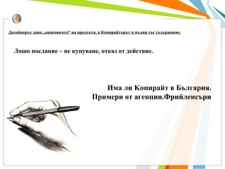 Лошо послание – не купуване, отказ от действие .   Дизайнерът дава „опаковката“ на продукта, а Копирайтърът я пълни със съдържание.   Има ли  K опирайт в България. Примери от агенции.Фрийленсъри 