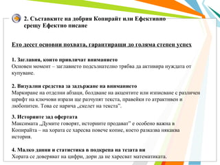 2. Съставките на добрия Копирайт или Ефективно срещу Ефектно писане Ето десет основни похвата, гарантиращи до голяма степен успех 1. Заглавия, които привличат вниманието Основен момент – заглавието подсъзнателно трябва да активира нуждата от купуване. 2. Визуални средства за задържане на вниманието Маркиране на отделни абзаци, болдване на акцентите или изписване с различен шрифт на ключови изрази ще разчупят текста, правейки го атрактивен и любопитен. Това се нарича „скелет на текста”.  3. Историите зад офертата Максимата „Думите говорят, историите продават” е особено важна в Копирайта – на хората се харесва повече копие, което разказва някаква история.  4. Малко данни и статистика в подкрепа на тезата ви Хората се доверяват на цифри, дори да не харесват математиката.  