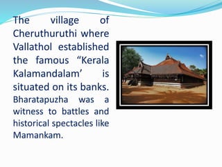 The village of
Cheruthuruthi where
Vallathol established
the famous “Kerala
Kalamandalam’ is
situated on its banks.
Bharatapuzha was a
witness to battles and
historical spectacles like
Mamankam.
 
