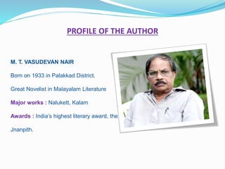 PROFILE OF THE AUTHOR
M. T. VASUDEVAN NAIR
Born on 1933 in Palakkad District.
Great Novelist in Malayalam Literature
Major works : Nalukett, Kalam
Awards : India’s highest literary award, the
Jnanpith.
 