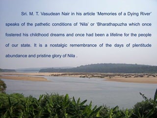 Sri. M. T. Vasudean Nair in his article ‘Memories of a Dying River’
speaks of the pathetic conditions of ‘Nila’ or ‘Bharathapuzha which once
fostered his childhood dreams and once had been a lifeline for the people
of our state. It is a nostalgic remembrance of the days of plentitude
abundance and pristine glory of Nila .
 