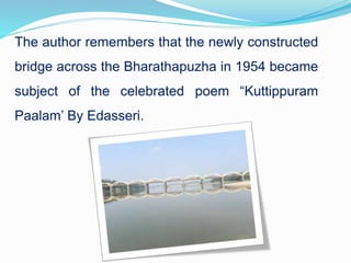 The author remembers that the newly constructed
bridge across the Bharathapuzha in 1954 became
subject of the celebrated poem “Kuttippuram
Paalam’ By Edasseri.
 