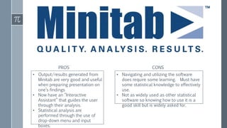 • Output/results generated from
Minitab are very good and useful
when preparing presentation on
one’s findings
• Now have an “Interactive
Assistant” that guides the user
through their analysis.
• Statistical analysis are
performed through the use of
drop-down menu and input
boxes.
• Navigating and utilizing the software
does require some learning. Must have
some statistical knowledge to effectively
use.
• Not as widely used as other statistical
software so knowing how to use it is a
good skill but is widely asked for.
PROS CONS
 