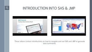 These videos contain introductions on how to navigate and use SAS and JMP to generate
data summaries.
INTRODUCTION INTO SAS & JMP
 