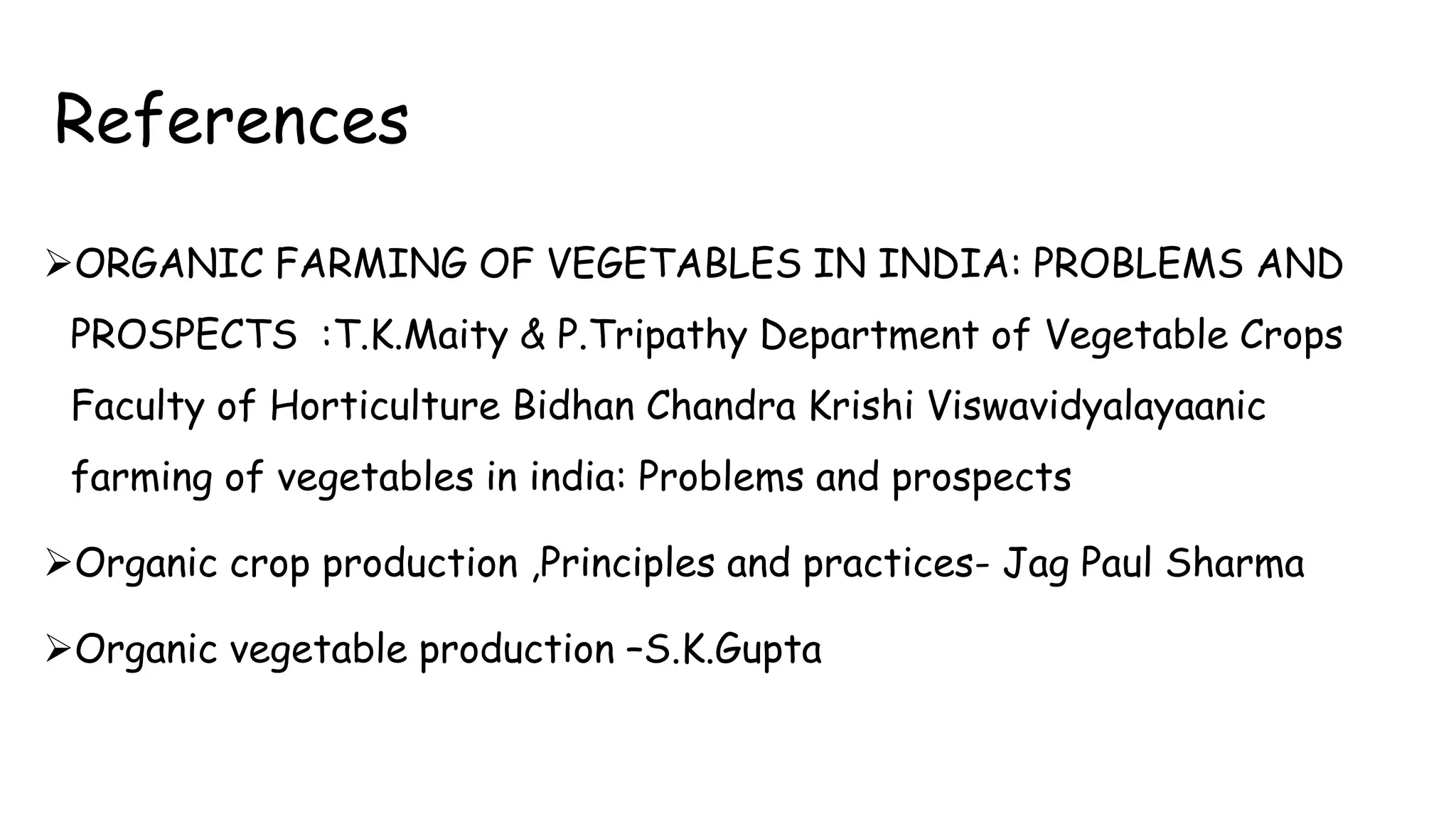 References
ORGANIC FARMING OF VEGETABLES IN INDIA: PROBLEMS AND
PROSPECTS :T.K.Maity & P.Tripathy Department of Vegetable Crops
Faculty of Horticulture Bidhan Chandra Krishi Viswavidyalayaanic
farming of vegetables in india: Problems and prospects
Organic crop production ,Principles and practices- Jag Paul Sharma
Organic vegetable production –S.K.Gupta
 