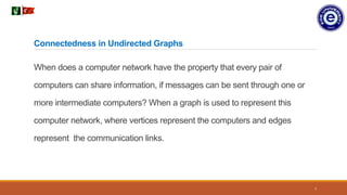 7
When does a computer network have the property that every pair of
computers can share information, if messages can be sent through one or
more intermediate computers? When a graph is used to represent this
computer network, where vertices represent the computers and edges
represent the communication links.
Connectedness in Undirected Graphs
 