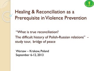 Healing & Reconciliation as a
Prerequisite in Violence Prevention
“What is true reconciliation?
The difficult history of Polish-Russian relations” study tour, bridge of peace
Warsaw – Krakow, Poland
September 6-12, 2013

 