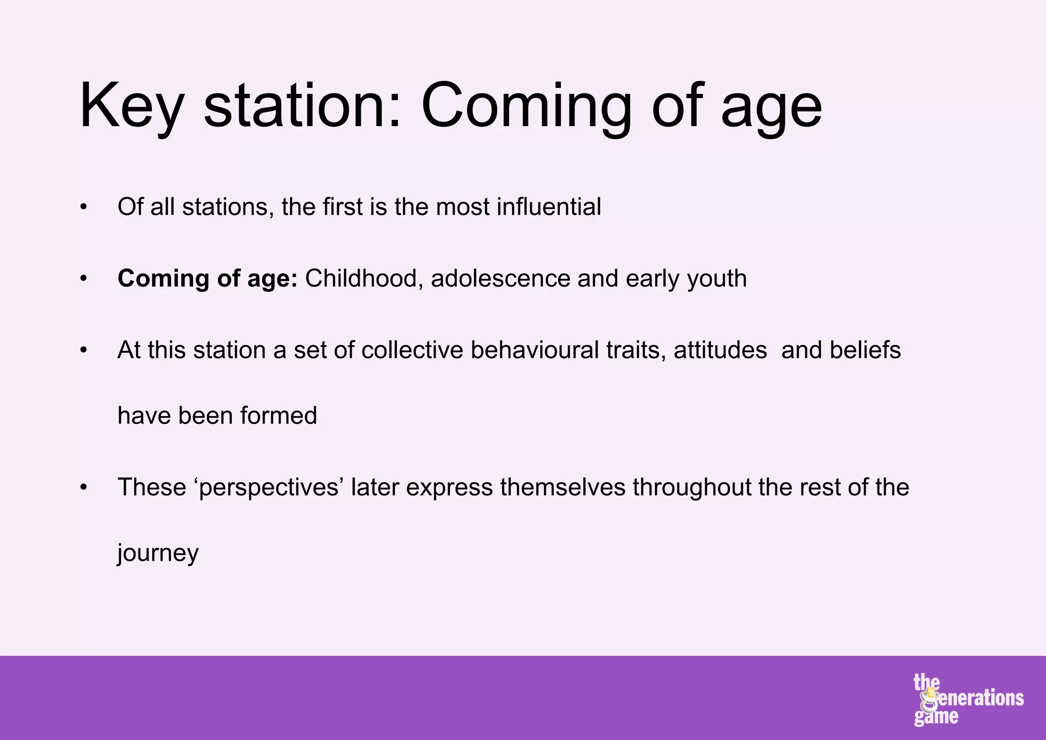 Key station: Coming of age
•   Of all stations, the first is the most influential

•   Coming of age: Childhood, adolescence and early youth

•   At this station a set of collective behavioural traits, attitudes and beliefs

    have been formed

•   These ‘perspectives’ later express themselves throughout the rest of the

    journey
 