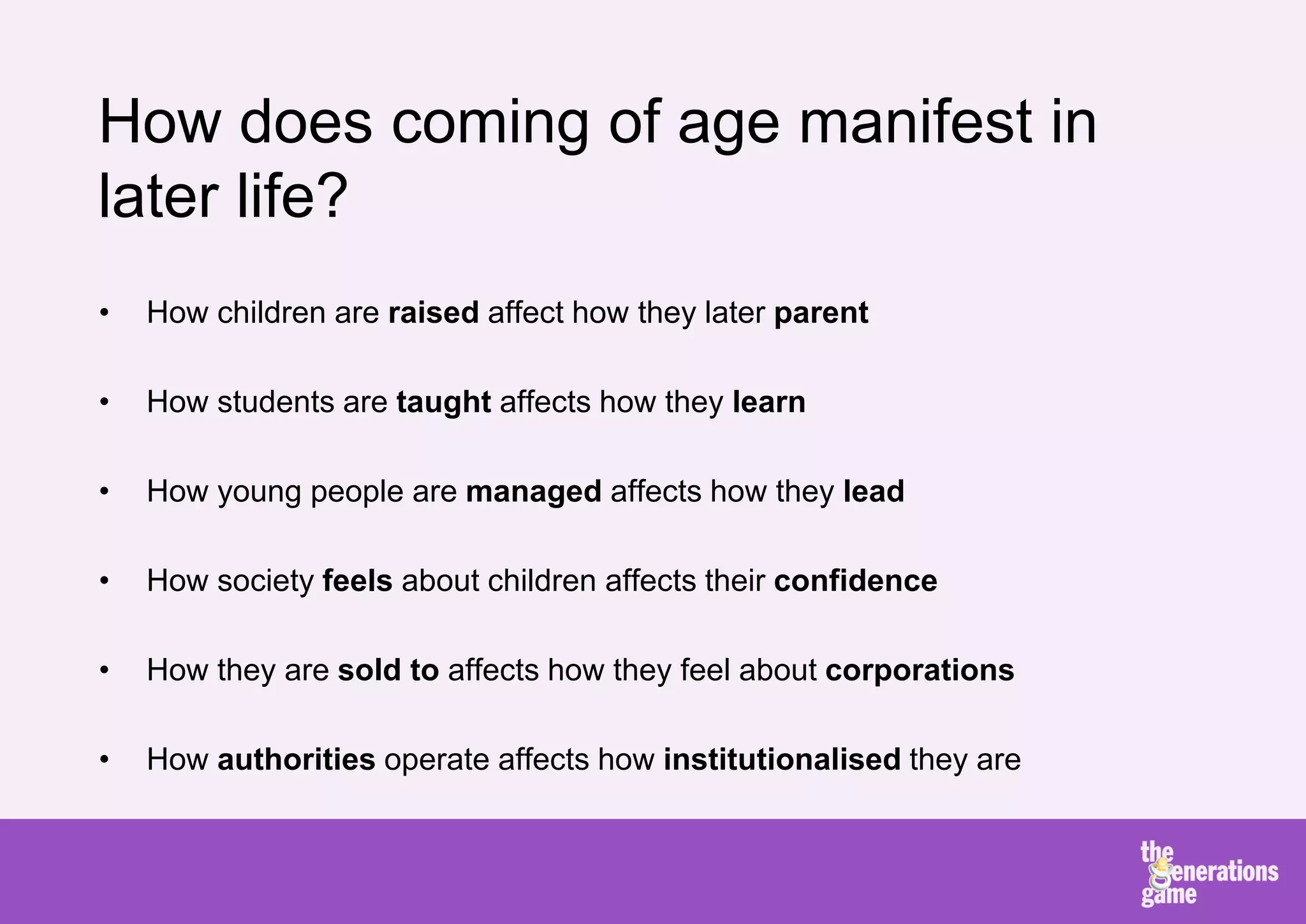 How does coming of age manifest in
later life?
•   How children are raised affect how they later parent

•   How students are taught affects how they learn

•   How young people are managed affects how they lead

•   How society feels about children affects their confidence

•   How they are sold to affects how they feel about corporations

•   How authorities operate affects how institutionalised they are
 