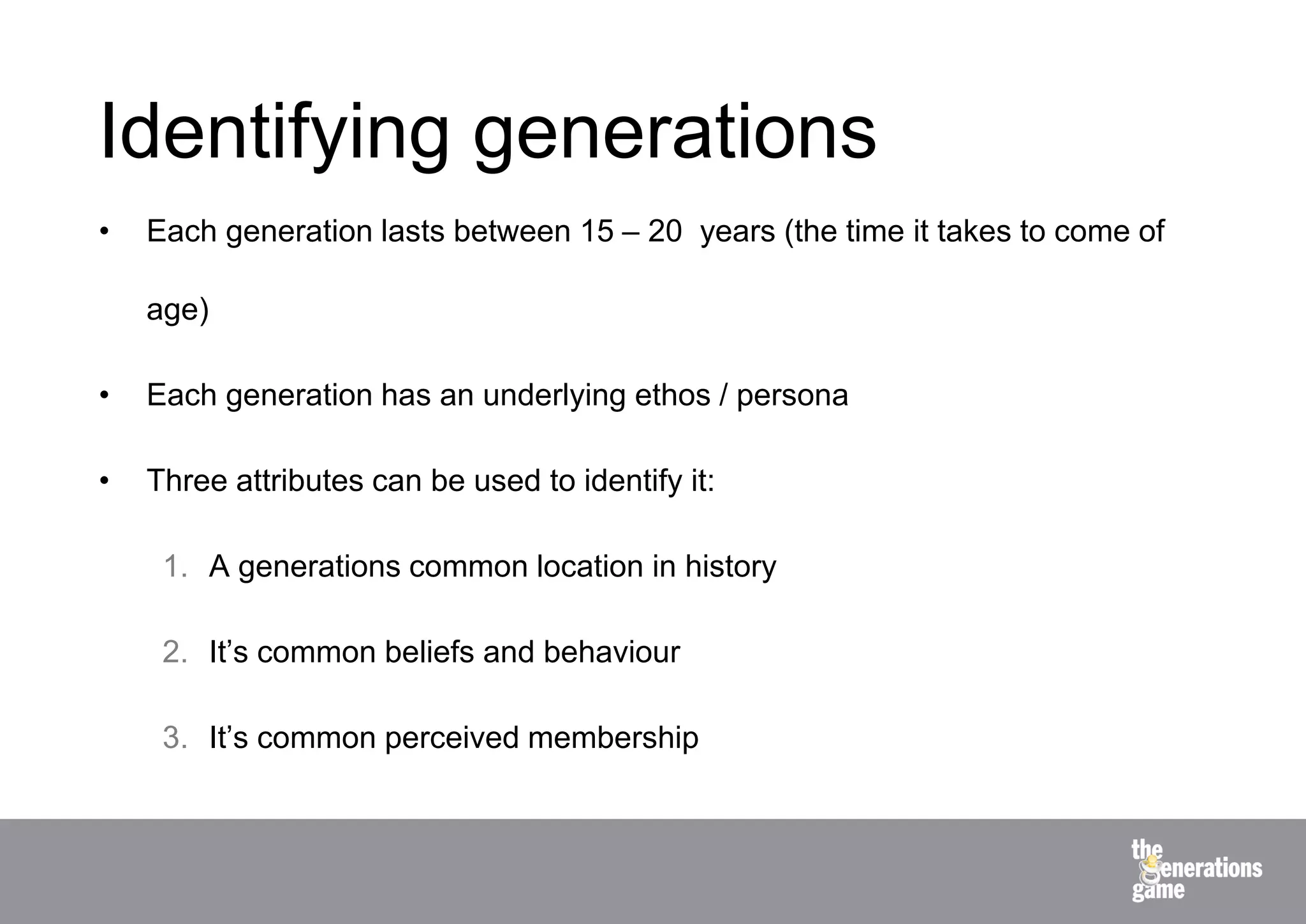Identifying generations
•   Each generation lasts between 15 – 20 years (the time it takes to come of

    age)

•   Each generation has an underlying ethos / persona

•   Three attributes can be used to identify it:

     1. A generations common location in history

     2. It’s common beliefs and behaviour

     3. It’s common perceived membership
 
