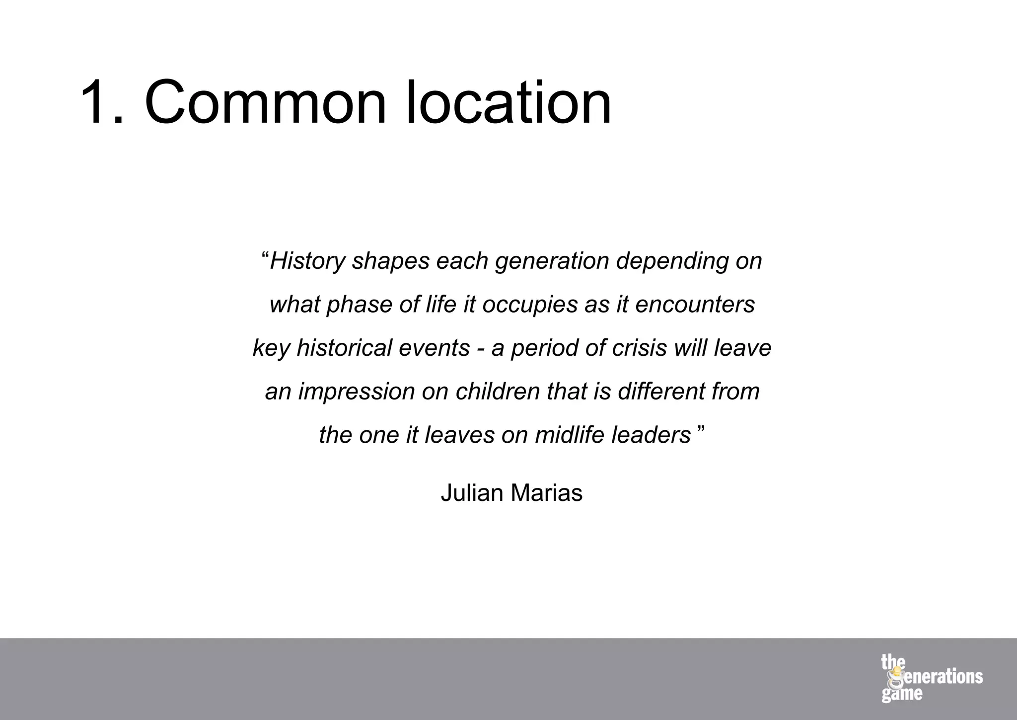 1. Common location

      “History shapes each generation depending on
      what phase of life it occupies as it encounters
     key historical events - a period of crisis will leave
      an impression on children that is different from
           the one it leaves on midlife leaders ”

                        Julian Marias
 