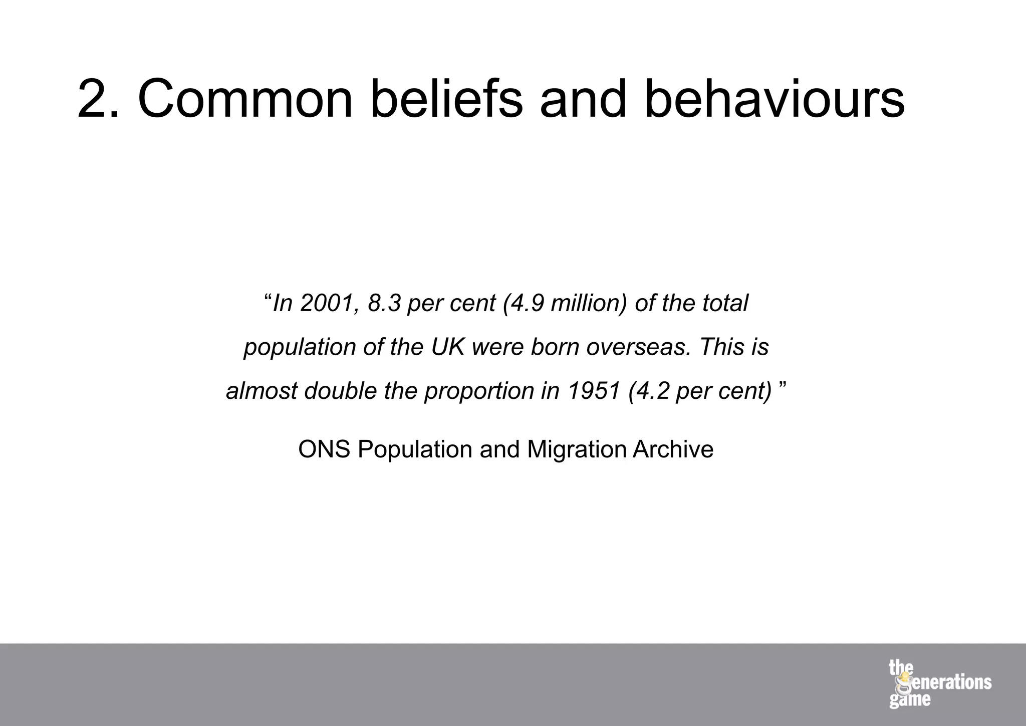 2. Common beliefs and behaviours


        “In 2001, 8.3 per cent (4.9 million) of the total
      population of the UK were born overseas. This is
     almost double the proportion in 1951 (4.2 per cent) ”

           ONS Population and Migration Archive
 