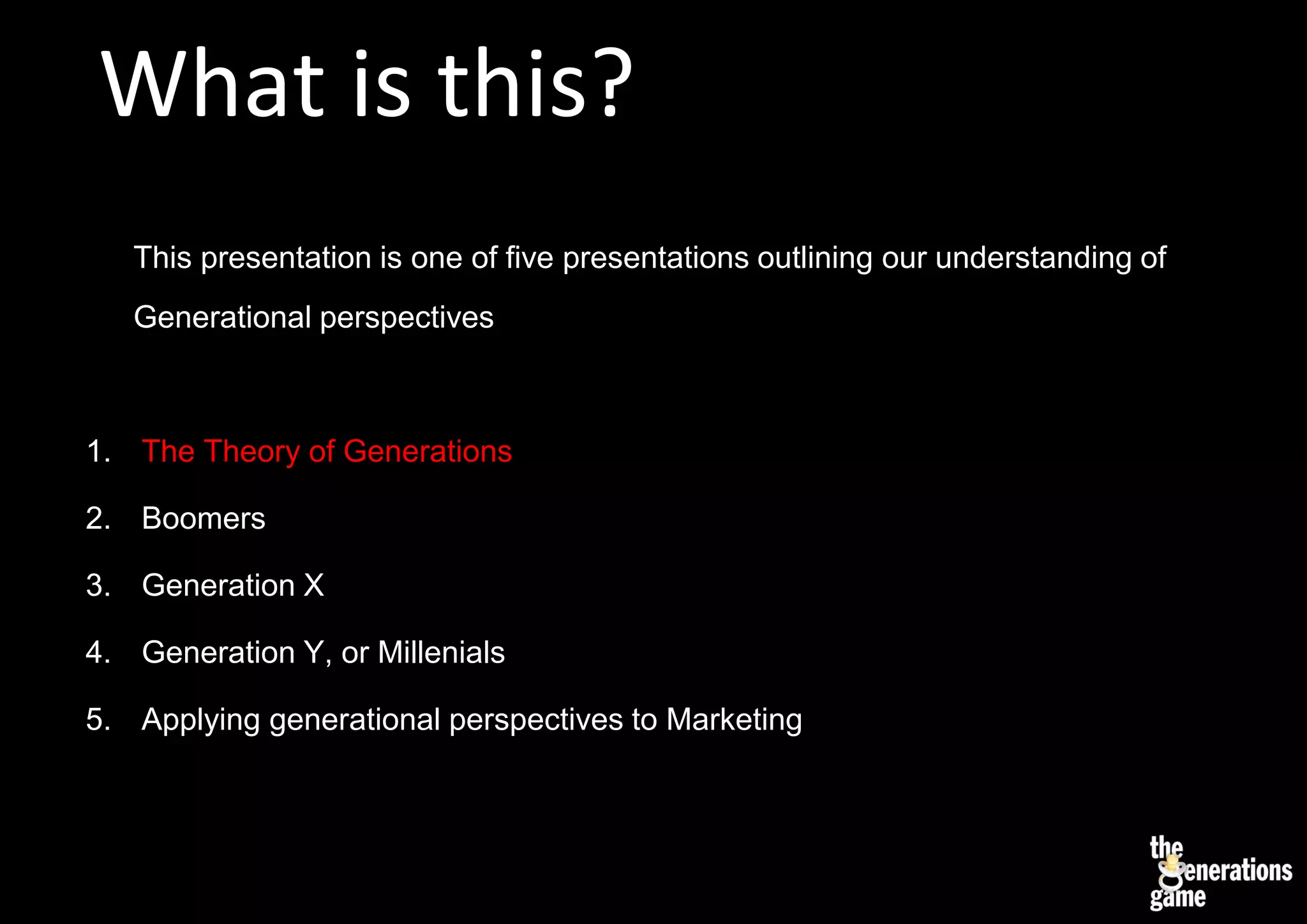 What is this?
   This presentation is one of five presentations outlining our understanding of
   Generational perspectives



1. The Theory of Generations

2. Boomers

3. Generation X

4. Generation Y, or Millenials

5. Applying generational perspectives to Marketing
 