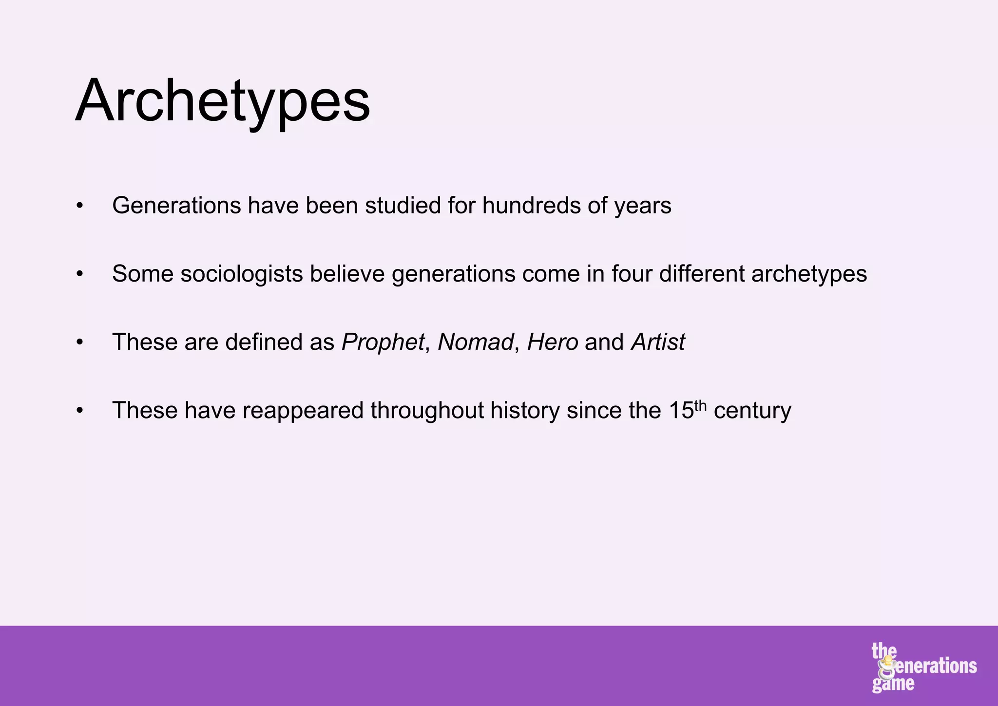 Archetypes
•   Generations have been studied for hundreds of years

•   Some sociologists believe generations come in four different archetypes

•   These are defined as Prophet, Nomad, Hero and Artist

•   These have reappeared throughout history since the 15th century
 