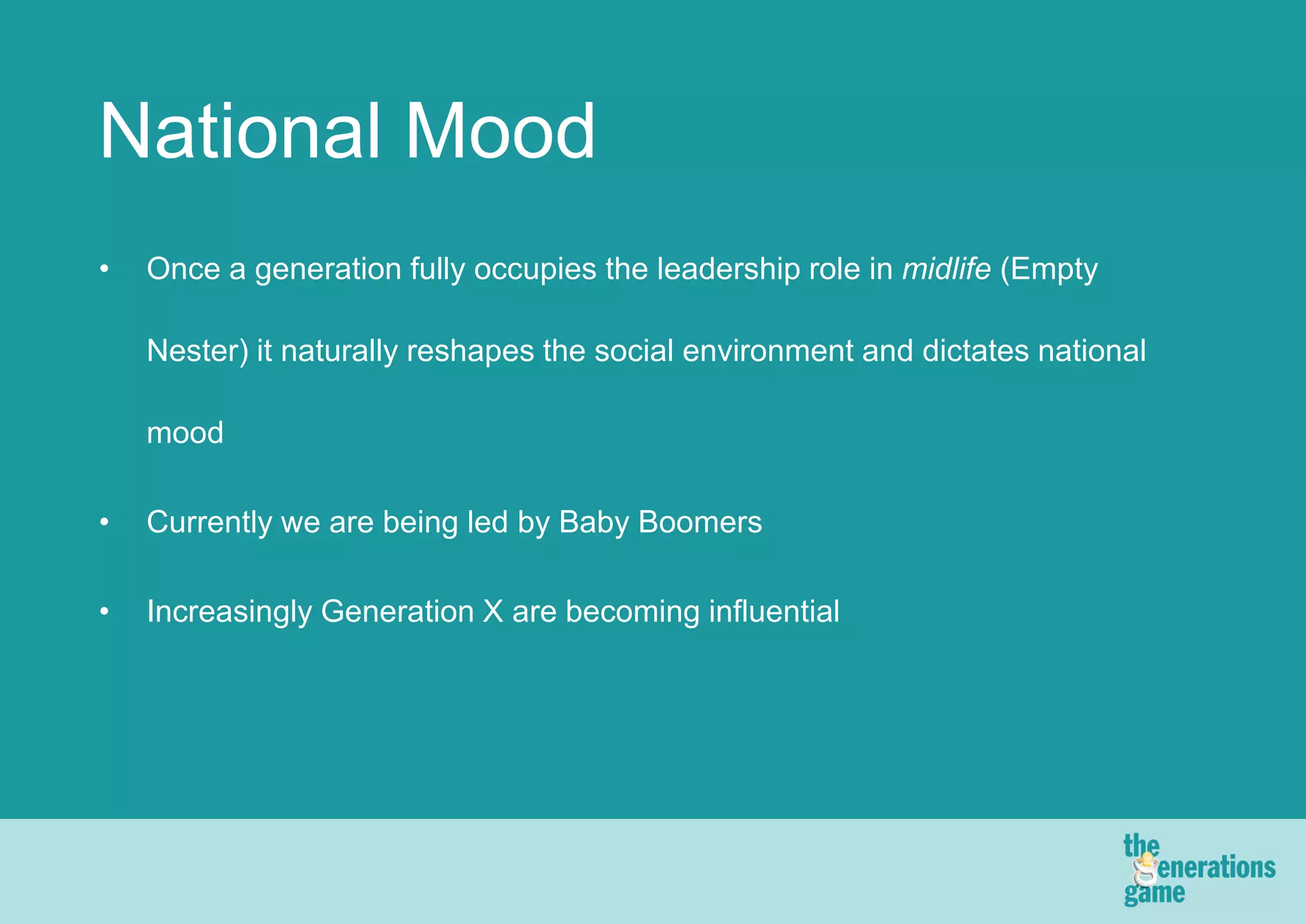 National Mood
•   Once a generation fully occupies the leadership role in midlife (Empty

    Nester) it naturally reshapes the social environment and dictates national

    mood

•   Currently we are being led by Baby Boomers

•   Increasingly Generation X are becoming influential
 