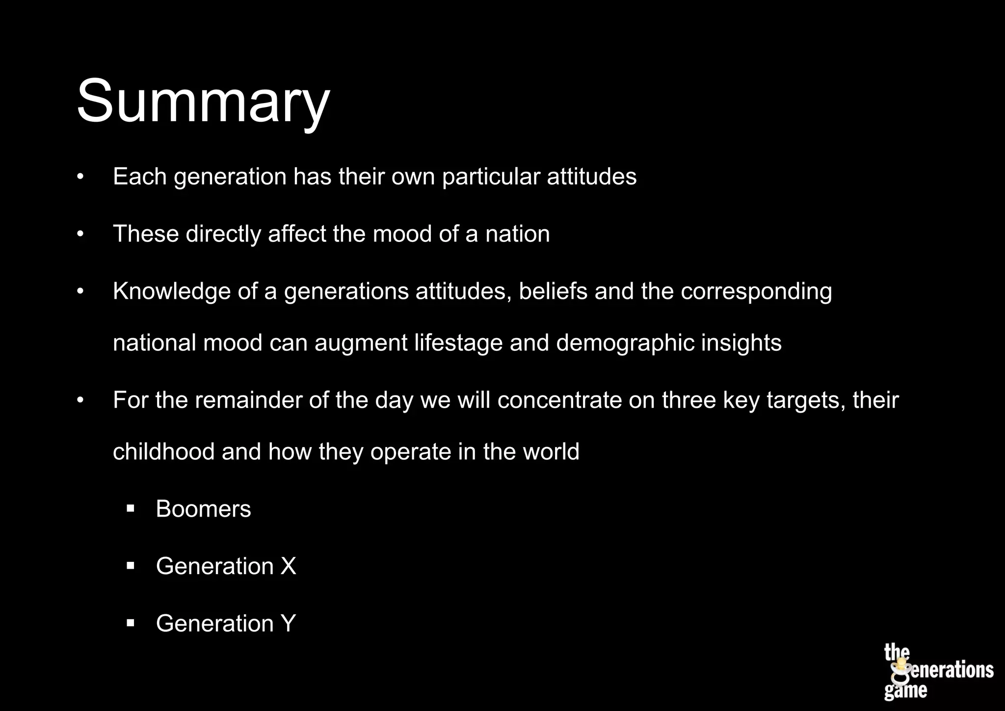 Summary
•   Each generation has their own particular attitudes

•   These directly affect the mood of a nation

•   Knowledge of a generations attitudes, beliefs and the corresponding

    national mood can augment lifestage and demographic insights

•   For the remainder of the day we will concentrate on three key targets, their

    childhood and how they operate in the world

      Boomers

      Generation X

      Generation Y
 