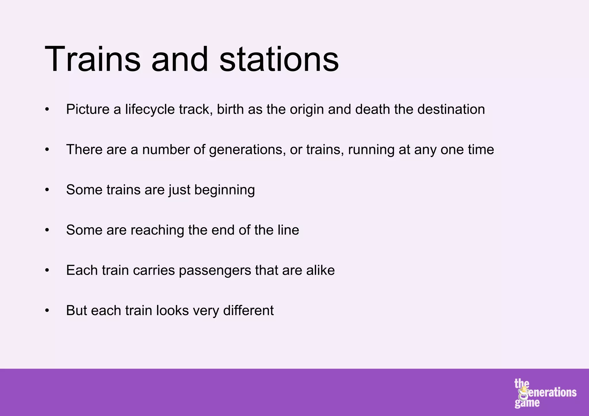 Trains and stations
•   Picture a lifecycle track, birth as the origin and death the destination

•   There are a number of generations, or trains, running at any one time

•   Some trains are just beginning

•   Some are reaching the end of the line

•   Each train carries passengers that are alike

•   But each train looks very different
 