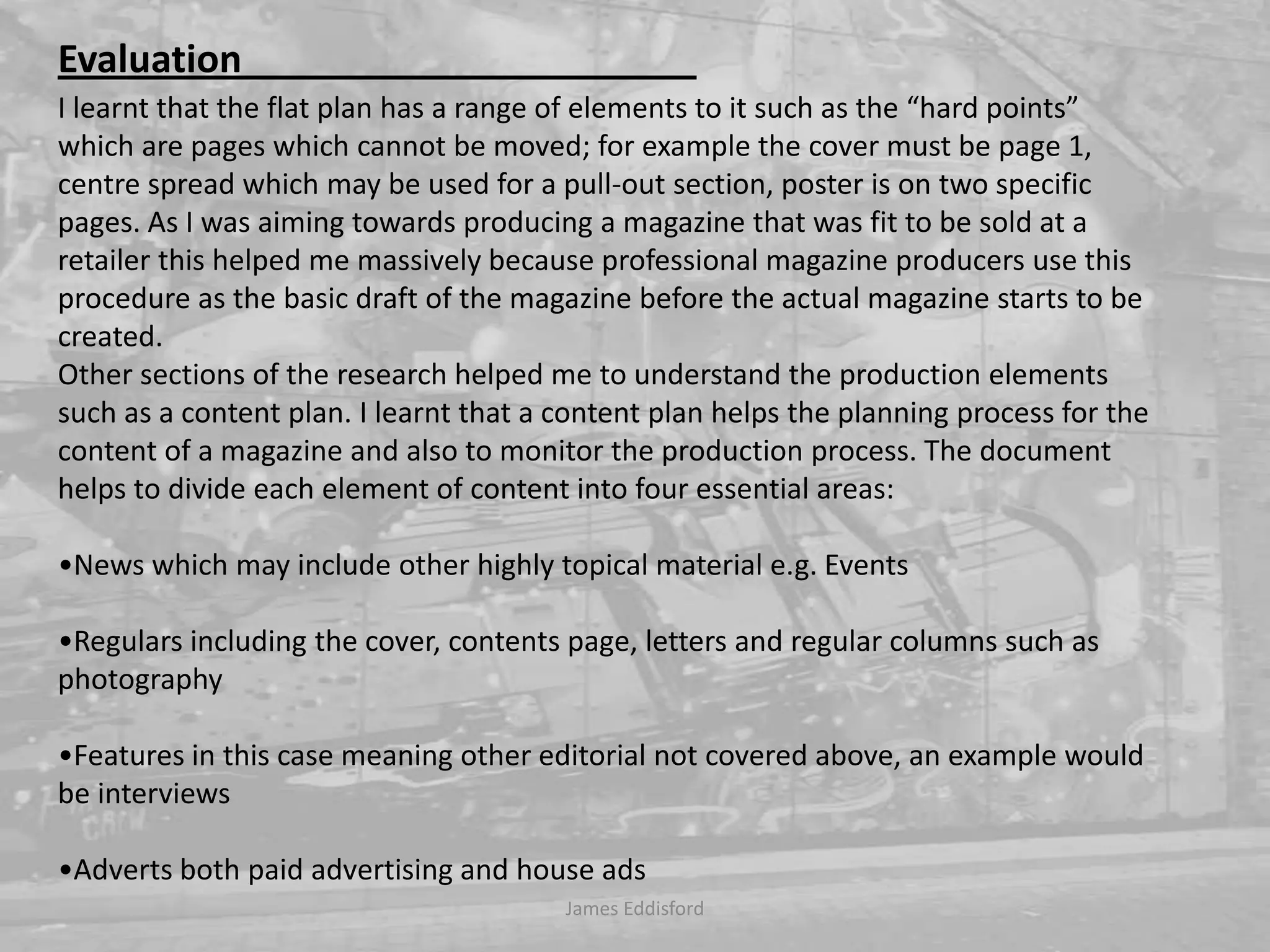 James Eddisford Evaluation                                                I learnt that the flat plan has a range of elements to it such as the “hard points” which are pages which cannot be moved; for example the cover must be page 1, centre spread which may be used for a pull-out section, poster is on two specific pages. As I was aiming towards producing a magazine that was fit to be sold at a retailer this helped me massively because professional magazine producers use this procedure as the basic draft of the magazine before the actual magazine starts to be created. Other sections of the research helped me to understand the production elements such as a content plan. I learnt that a content plan helps the planning process for the content of a magazine and also to monitor the production process. The document helps to divide each element of content into four essential areas:•News which may include other highly topical material e.g. Events•Regulars including the cover, contents page, letters and regular columns such as photography •Features in this case meaning other editorial not covered above, an example would be interviews •Adverts both paid advertising and house ads  