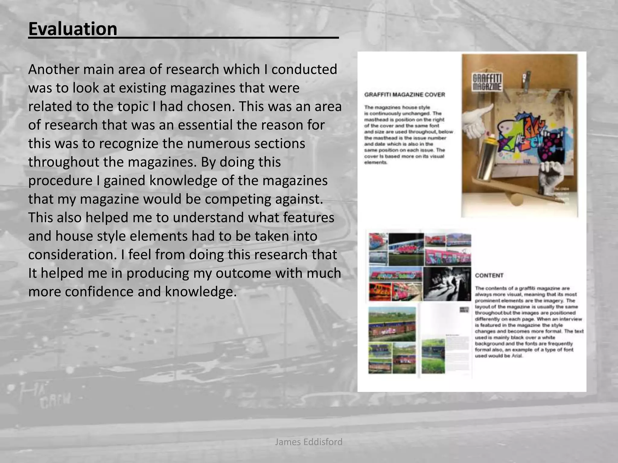 James Eddisford Evaluation                                                Another main area of research which I conducted was to look at existing magazines that were related to the topic I had chosen. This was an area of research that was an essential the reason for this was to recognize the numerous sections throughout the magazines. By doing this procedure I gained knowledge of the magazines that my magazine would be competing against. This also helped me to understand what features and house style elements had to be taken into consideration. I feel from doing this research that It helped me in producing my outcome with much more confidence and knowledge. 