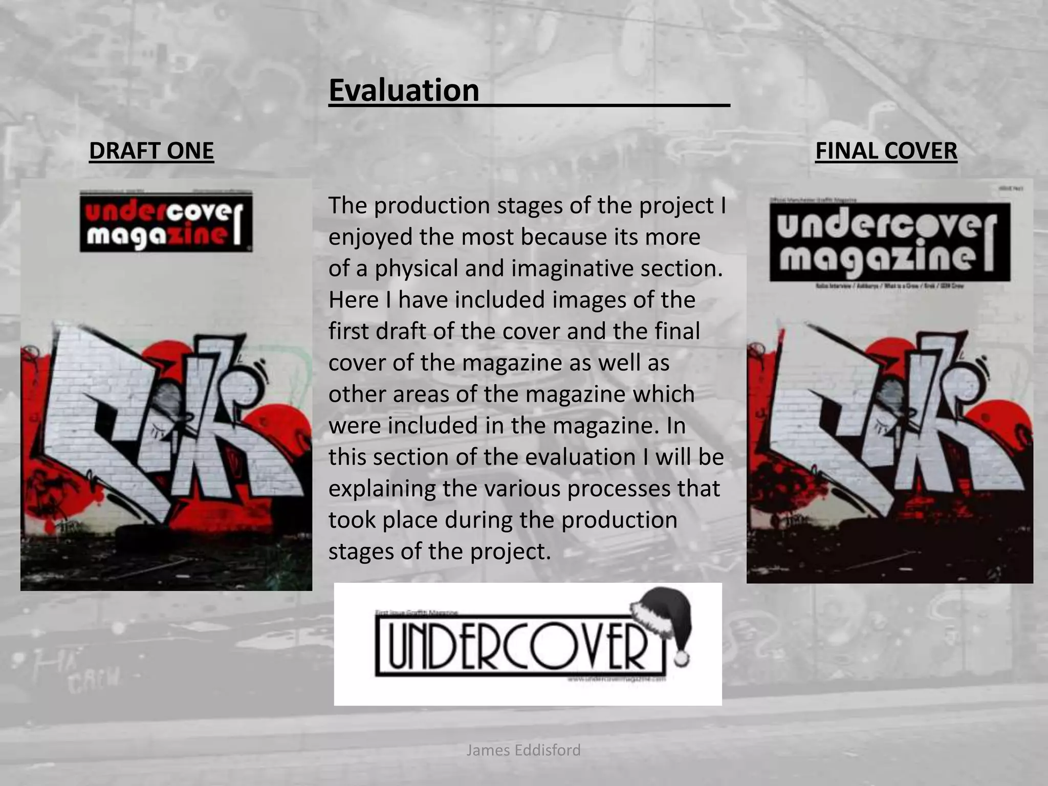 James Eddisford Evaluation                                The production stages of the project I enjoyed the most because its more of a physical and imaginative section. Here I have included images of the first draft of the cover and the final cover of the magazine as well as other areas of the magazine which were included in the magazine. In this section of the evaluation I will be explaining the various processes that took place during the production stages of the project.   DRAFT ONEFINAL COVER
