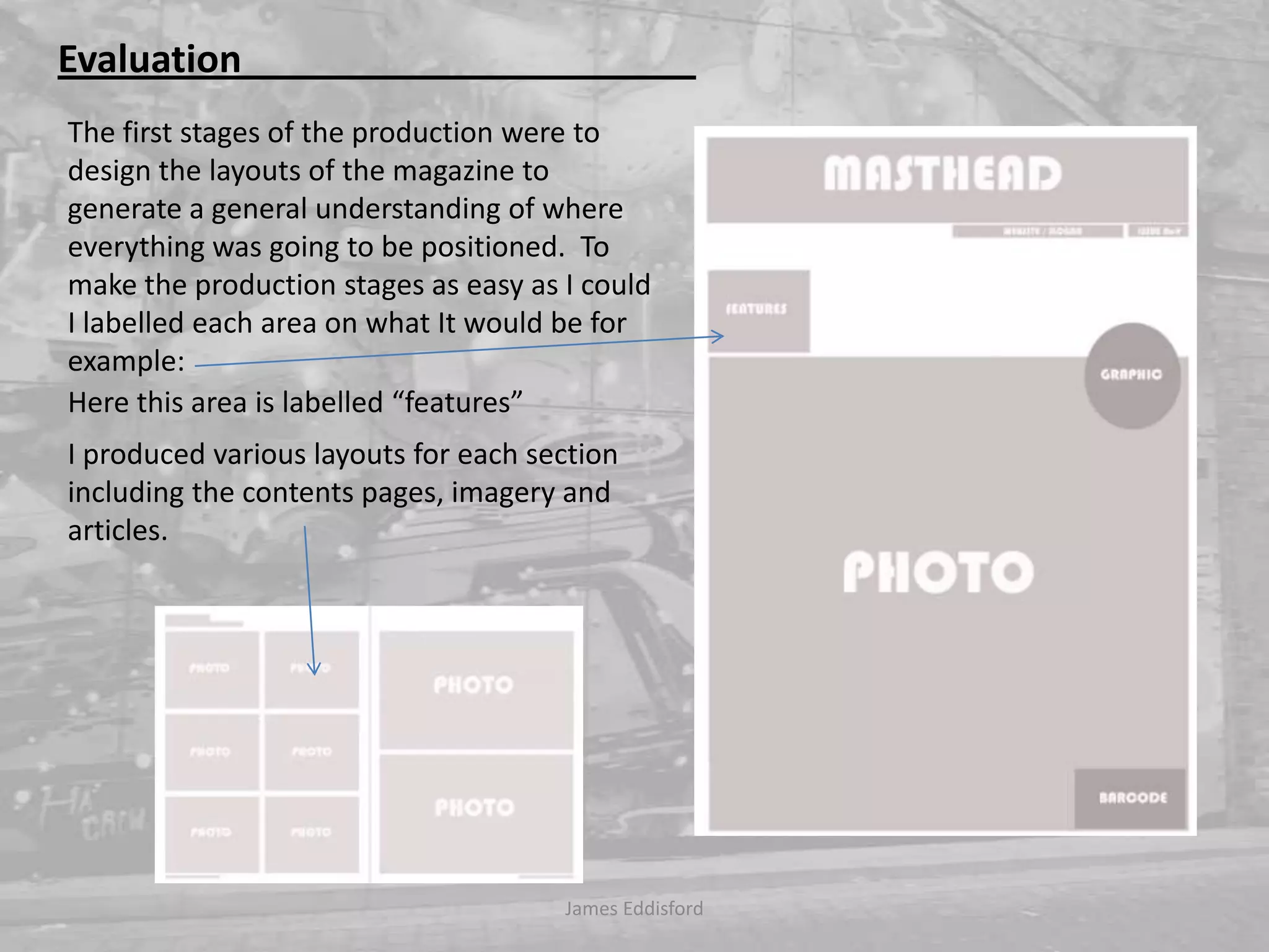 James Eddisford Evaluation                                                The first stages of the production were to design the layouts of the magazine to generate ageneral understanding of where everything was going to be positioned. To make the production stages as easy as I could I labelled each area on what It would be for example:   Here this area is labelled “features” I produced various layouts for each section including the contents pages, imagery and articles. 