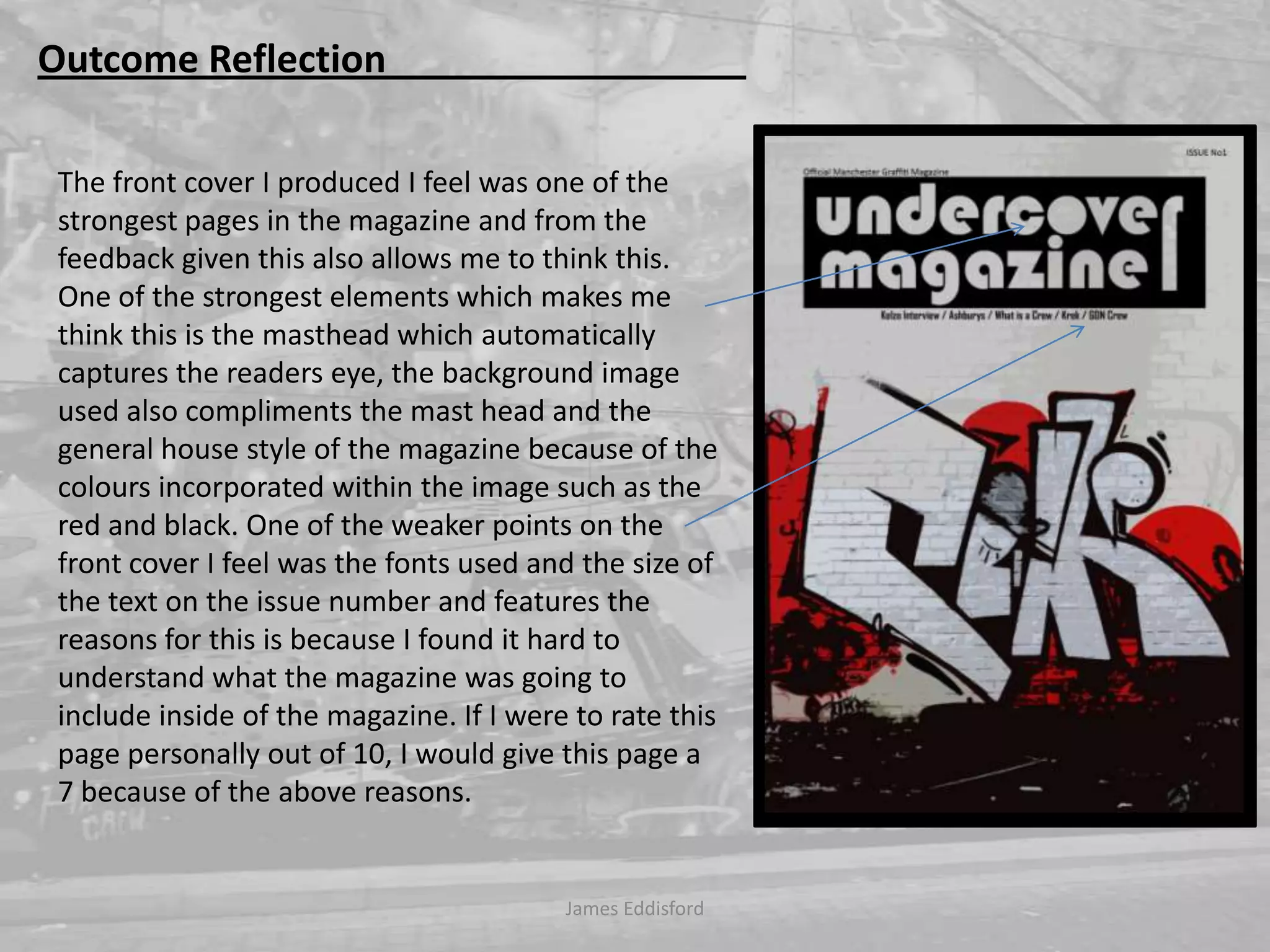 James Eddisford Outcome Reflection                                      The front cover I produced I feel was one of the strongest pages in the magazine and from the feedback given this also allows me to think this. One of the strongest elements which makes me think this is the masthead which automatically captures the readers eye, the background image used also compliments the mast head and the general house style of the magazine because of the colours incorporated within the image such as the red and black. One of the weaker points on the front cover I feel was the fonts used and the size of the text on the issue number and features the reasons for this is because I found it hard to understand what the magazine was going to include inside of the magazine. If I were to rate this page personally out of 10, I would give this page a 7 because of the above reasons.     